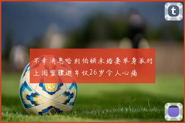 不幸消息哈利伯顿未婚妻单身派对上闺蜜骤逝年仅26岁令人心痛