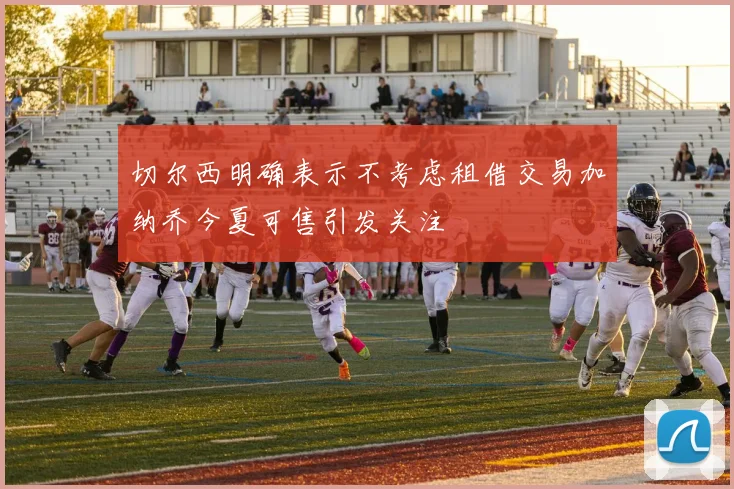 切尔西明确表示不考虑租借交易加纳乔今夏可售引发关注