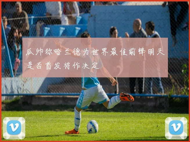 瓜帅称哈兰德为世界最佳前锋明天是否首发将作决定