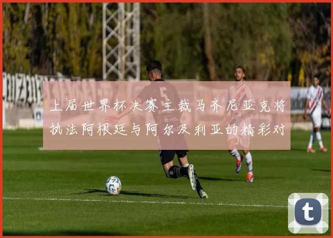 上届世界杯决赛主裁马齐尼亚克将执法阿根廷与阿尔及利亚的精彩对决
