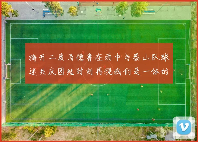 梅开二度马德鲁在雨中与泰山队球迷共庆团结时刻再现我们是一体的精神