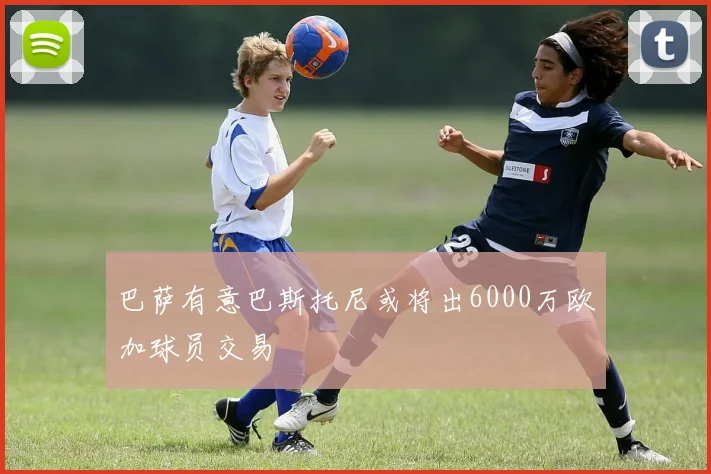 巴萨有意巴斯托尼或将出6000万欧加球员交易