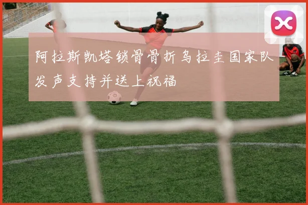 阿拉斯凯塔锁骨骨折乌拉圭国家队发声支持并送上祝福