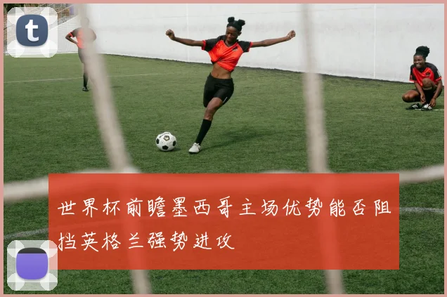 世界杯前瞻墨西哥主场优势能否阻挡英格兰强势进攻