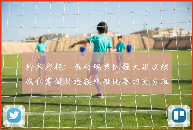 铃木彩艳：面对瑞典队强大进攻线我们需做好迎接艰难比赛的充分准备