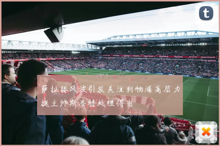 萨拉赫风波引发关注利物浦高层力挺主帅斯洛特处理得当