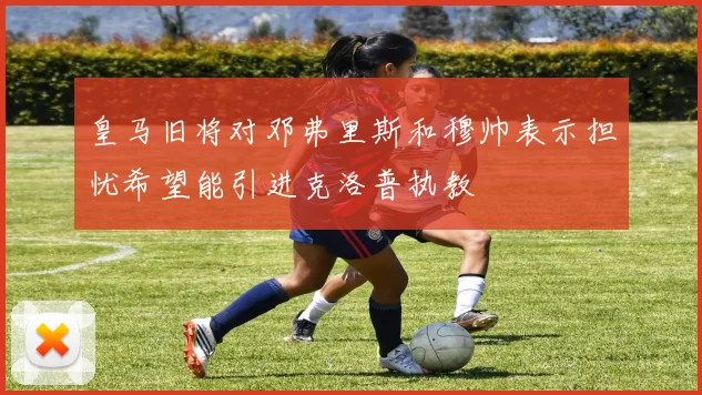 皇马旧将对邓弗里斯和穆帅表示担忧希望能引进克洛普执教