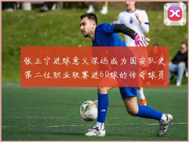 张玉宁进球意义深远成为国安队史第二位职业联赛进60球的传奇球员