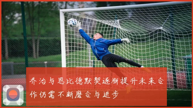 乔治与恩比德默契逐渐提升未来合作仍需不断磨合与进步