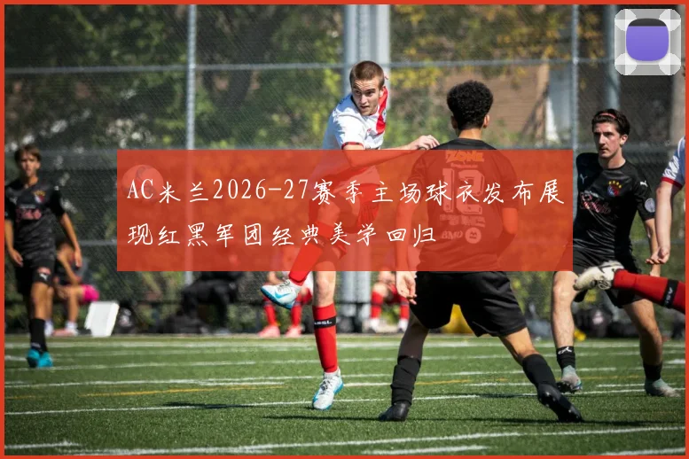 AC米兰2026-27赛季主场球衣发布展现红黑军团经典美学回归