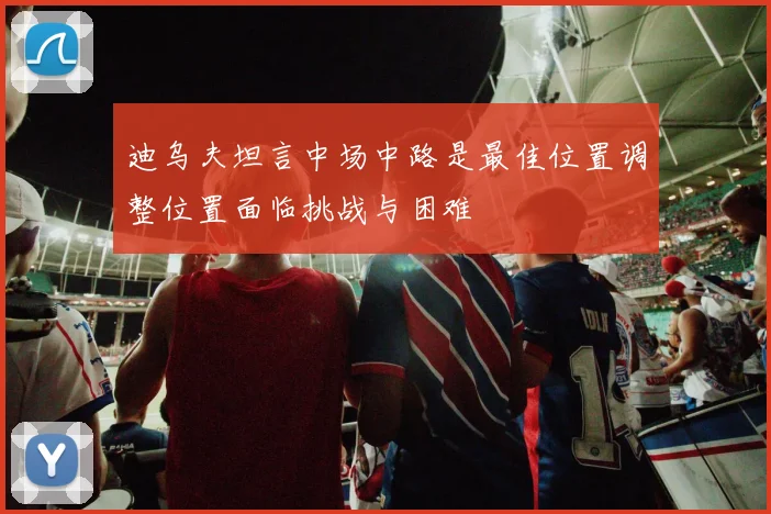 迪乌夫坦言中场中路是最佳位置调整位置面临挑战与困难