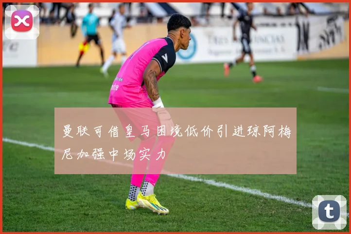 曼联可借皇马困境低价引进琼阿梅尼加强中场实力