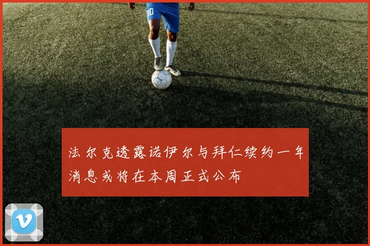 法尔克透露诺伊尔与拜仁续约一年消息或将在本周正式公布